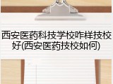 西安医药科技学校咋样技校好(西安医药技校如何)