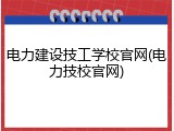 电力建设技工学校官网(电力技校官网)