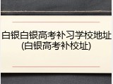 白银白银高考补习学校地址(白银高考补校址)