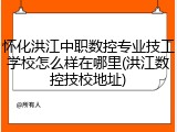 怀化洪江中职数控专业技工学校怎么样在哪里(洪江数控技校地址)