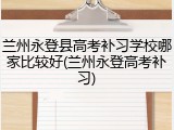 兰州永登县高考补习学校哪家比较好(兰州永登高考补习)