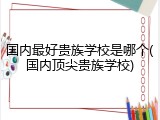 国内最好贵族学校是哪个(国内顶尖贵族学校)