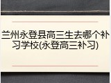 兰州永登县高三生去哪个补习学校(永登高三补习)