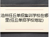 沧州任丘单招集训学校在哪里(任丘单招学校地址)