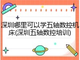 深圳哪里可以学五轴数控机床(深圳五轴数控培训)