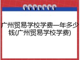 广州贸易学校学费一年多少钱(广州贸易学校学费)