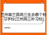 兰州皋兰县高三生去哪个补习学校(兰州高三补习校)