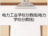 电力工业学校分数线(电力学校分数线)