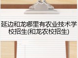 延边和龙哪里有农业技术学校招生(和龙农校招生)
