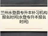 兰州永登县专升本补习机构报名时间(永登专升本报名时间)