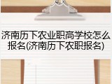 济南历下农业职高学校怎么报名(济南历下农职报名)