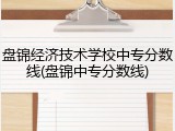 盘锦经济技术学校中专分数线(盘锦中专分数线)