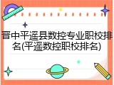 晋中平遥县数控专业职校排名(平遥数控职校排名)