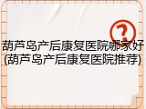 葫芦岛产后康复医院哪家好(葫芦岛产后康复医院推荐)