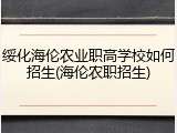 绥化海伦农业职高学校如何招生(海伦农职招生)