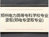 郑州电力高等专科学校专业录取(郑电专录取专业)