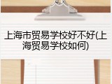 上海市贸易学校好不好(上海贸易学校如何)