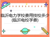 临沂电力学校费用技校多少(临沂电校学费)