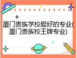 厦门贵族学校最好的专业(厦门贵族校王牌专业)