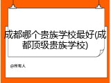 成都哪个贵族学校最好(成都顶级贵族学校)