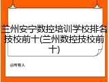 兰州安宁数控培训学校排名技校前十(兰州数控技校前十)