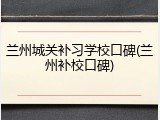 兰州城关补习学校口碑(兰州补校口碑)
