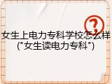 女生上电力专科学校怎么样("女生读电力专科")