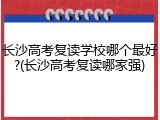长沙高考复读学校哪个最好?(长沙高考复读哪家强)