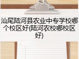 汕尾陆河县农业中专学校哪个校区好(陆河农校哪校区好)