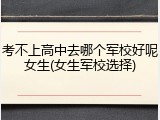 考不上高中去哪个军校好呢女生(女生军校选择)