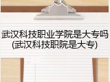 武汉科技职业学院是大专吗(武汉科技职院是大专)