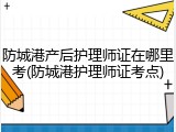 防城港产后护理师证在哪里考(防城港护理师证考点)