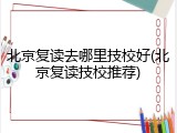 北京复读去哪里技校好(北京复读技校推荐)