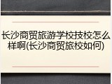 长沙商贸旅游学校技校怎么样啊(长沙商贸旅校如何)