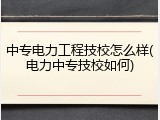 中专电力工程技校怎么样(电力中专技校如何)