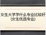 女生大学学什么专业比较好(女生优选专业)