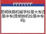 昆明铁路机械学校是大专还是中专(昆明铁机校是中专吗)