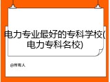 电力专业最好的专科学校(电力专科名校)