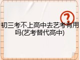 初三考不上高中去艺考有用吗(艺考替代高中)