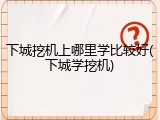 下城挖机上哪里学比较好(下城学挖机)