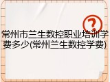 常州市兰生数控职业培训学费多少(常州兰生数控学费)