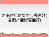 贵港产后修复中心哪家好(贵港产后修复推荐)