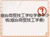 烟台商贸技工学校学费多少钱(烟台商贸技工学费)