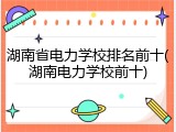 湖南省电力学校排名前十(湖南电力学校前十)