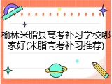 榆林米脂县高考补习学校哪家好(米脂高考补习推荐)