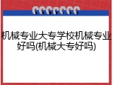 机械专业大专学校机械专业好吗(机械大专好吗)