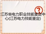江苏省电力职业技能鉴定中心(江苏电力技能鉴定)
