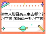 榆林米脂县高三生去哪个补习学校(米脂高三补习学校)