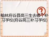 榆林府谷县高三生去哪个补习学校(府谷高三补习学校)
