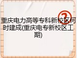 重庆电力高等专科新校区何时建成(重庆电专新校区工期)